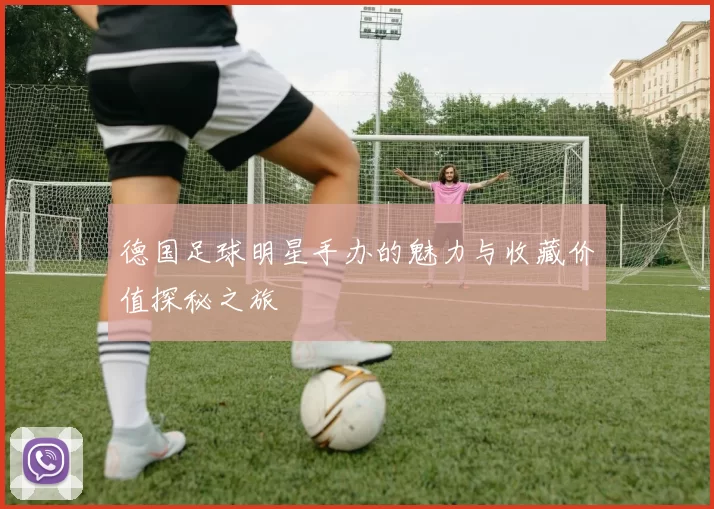 德国足球明星手办的魅力与收藏价值探秘之旅