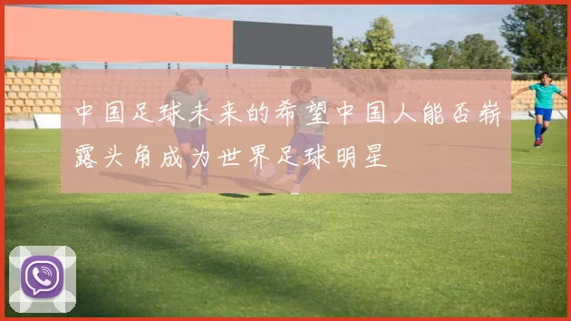 中国足球未来的希望中国人能否崭露头角成为世界足球明星