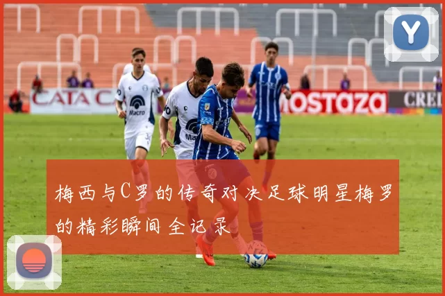 梅西与C罗的传奇对决足球明星梅罗的精彩瞬间全记录