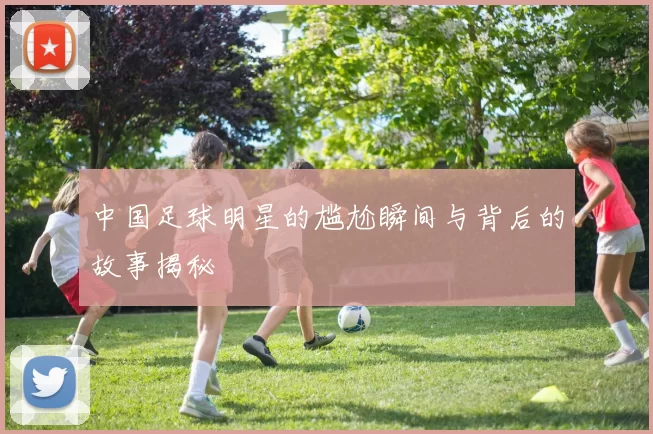 中国足球明星的尴尬瞬间与背后的故事揭秘