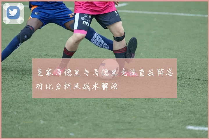 皇家马德里与马德里竞技首发阵容对比分析及战术解读