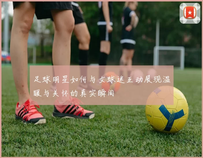 足球明星如何与女球迷互动展现温暖与关怀的真实瞬间