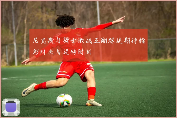 尼克斯与骑士激战正酣球迷期待精彩对决与逆转时刻