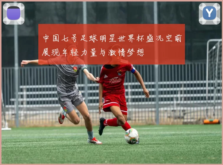 中国七号足球明星世界杯盛况空前展现年轻力量与激情梦想