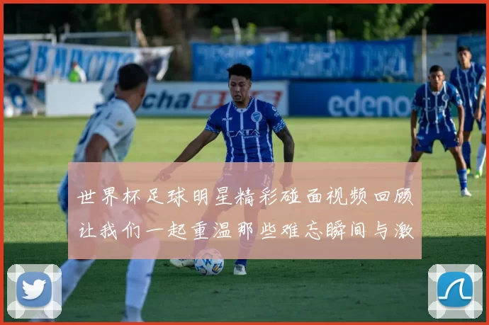 世界杯足球明星精彩碰面视频回顾让我们一起重温那些难忘瞬间与激情时刻