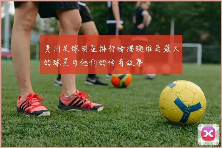 贵州足球明星排行榜揭晓谁是最火的球员与他们的传奇故事