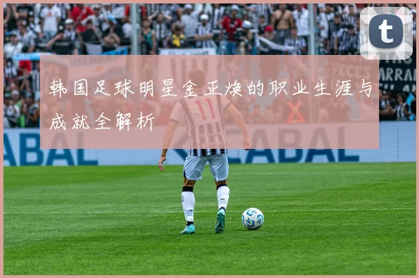 韩国足球明星金正焕的职业生涯与成就全解析