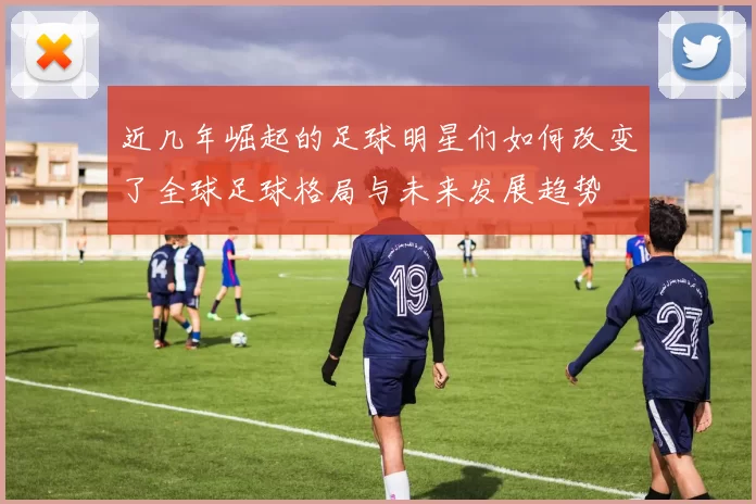 近几年崛起的足球明星们如何改变了全球足球格局与未来发展趋势