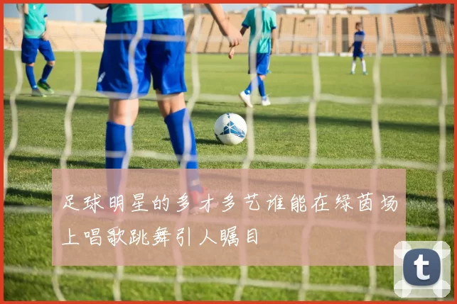 足球明星的多才多艺谁能在绿茵场上唱歌跳舞引人瞩目