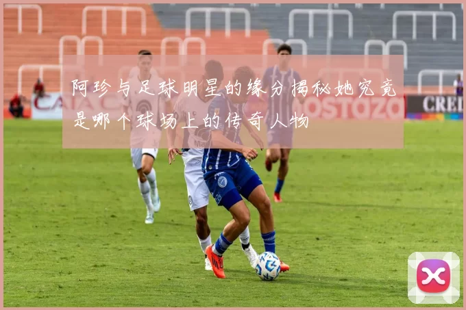 阿珍与足球明星的缘分揭秘她究竟是哪个球场上的传奇人物