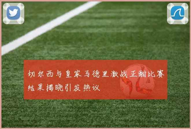 切尔西与皇家马德里激战正酣比赛结果揭晓引发热议