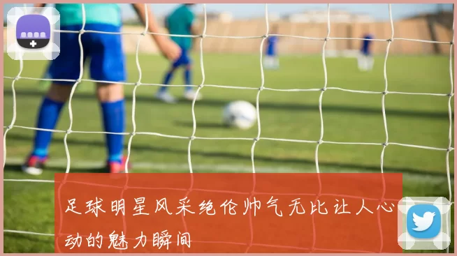 足球明星风采绝伦帅气无比让人心动的魅力瞬间