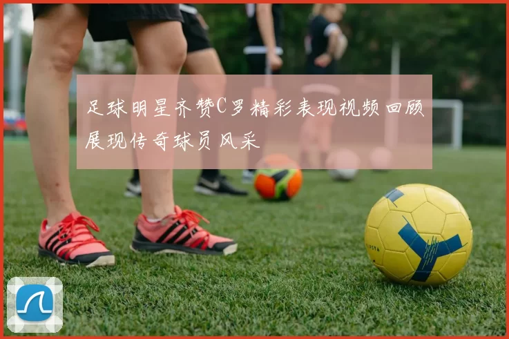足球明星齐赞C罗精彩表现视频回顾展现传奇球员风采