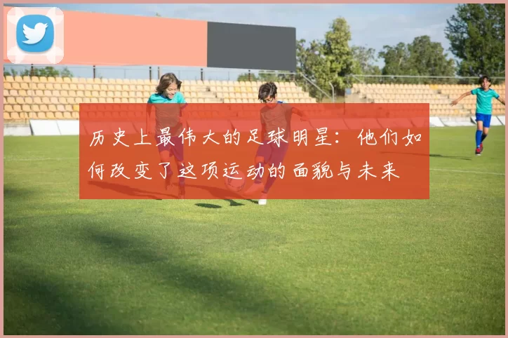 历史上最伟大的足球明星：他们如何改变了这项运动的面貌与未来
