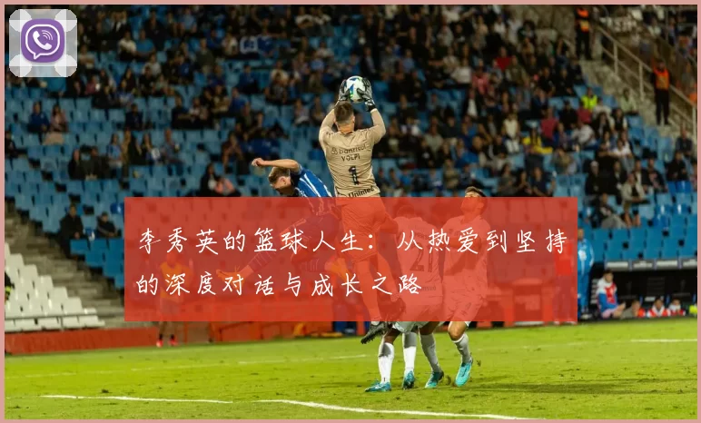 李秀英的篮球人生：从热爱到坚持的深度对话与成长之路