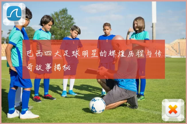 巴西四大足球明星的辉煌历程与传奇故事揭秘