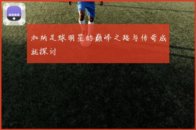 加纳足球明星的巅峰之路与传奇成就探讨