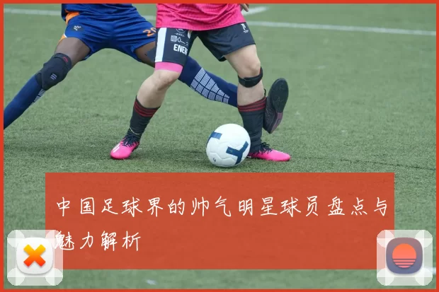 中国足球界的帅气明星球员盘点与魅力解析