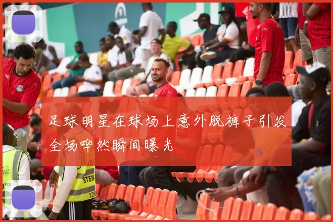 足球明星在球场上意外脱裤子引发全场哗然瞬间曝光