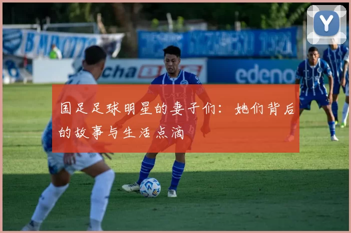 国足足球明星的妻子们：她们背后的故事与生活点滴