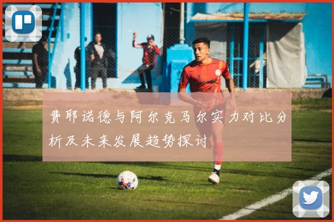 费耶诺德与阿尔克马尔实力对比分析及未来发展趋势探讨