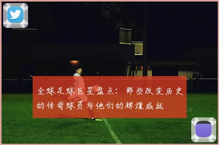 全球足球巨星盘点：那些改变历史的传奇球员与他们的辉煌成就