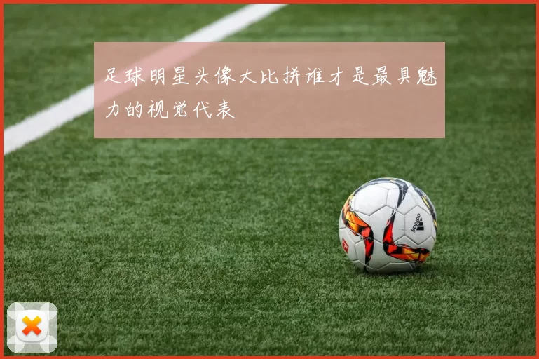 足球明星头像大比拼谁才是最具魅力的视觉代表