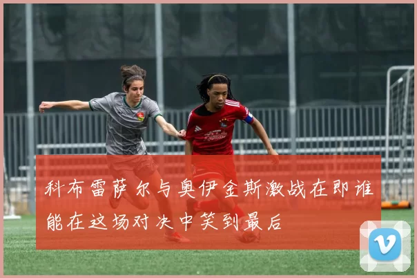科布雷萨尔与奥伊金斯激战在即谁能在这场对决中笑到最后