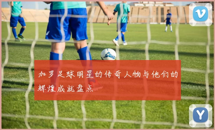 加罗足球明星的传奇人物与他们的辉煌成就盘点