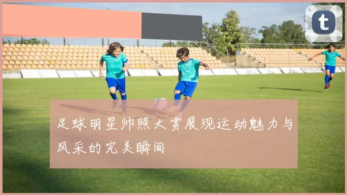 足球明星帅照大赏展现运动魅力与风采的完美瞬间