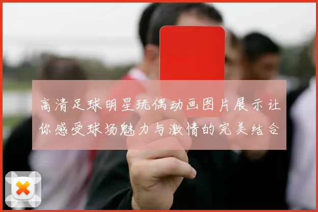 高清足球明星玩偶动画图片展示让你感受球场魅力与激情的完美结合