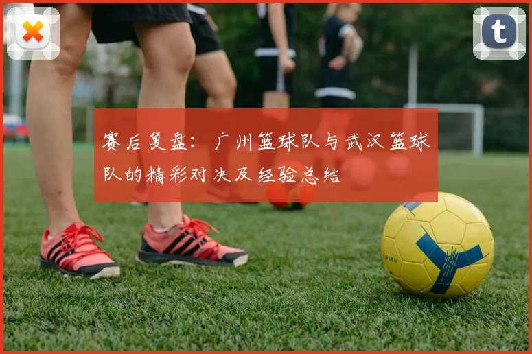 赛后复盘：广州篮球队与武汉篮球队的精彩对决及经验总结