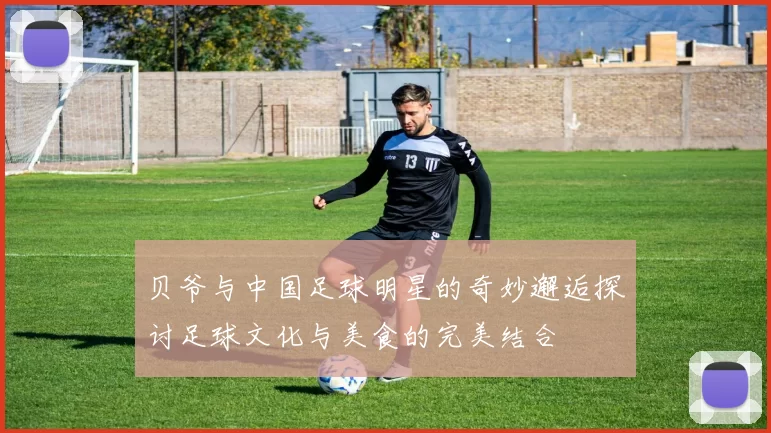 贝爷与中国足球明星的奇妙邂逅探讨足球文化与美食的完美结合