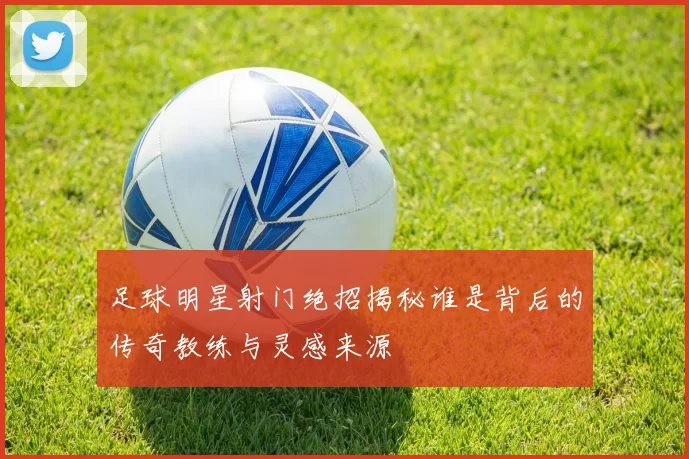 足球明星射门绝招揭秘谁是背后的传奇教练与灵感来源