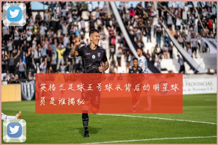 英格兰足球五号球衣背后的明星球员是谁揭秘