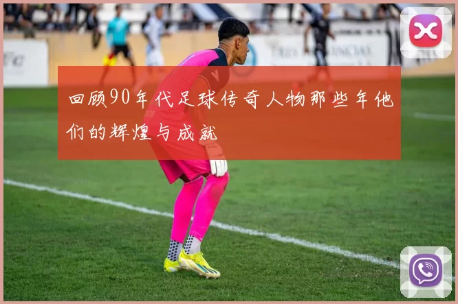 回顾90年代足球传奇人物那些年他们的辉煌与成就