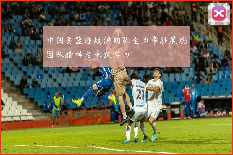 中国男篮迎战伊朗队全力争胜展现团队精神与竞技实力