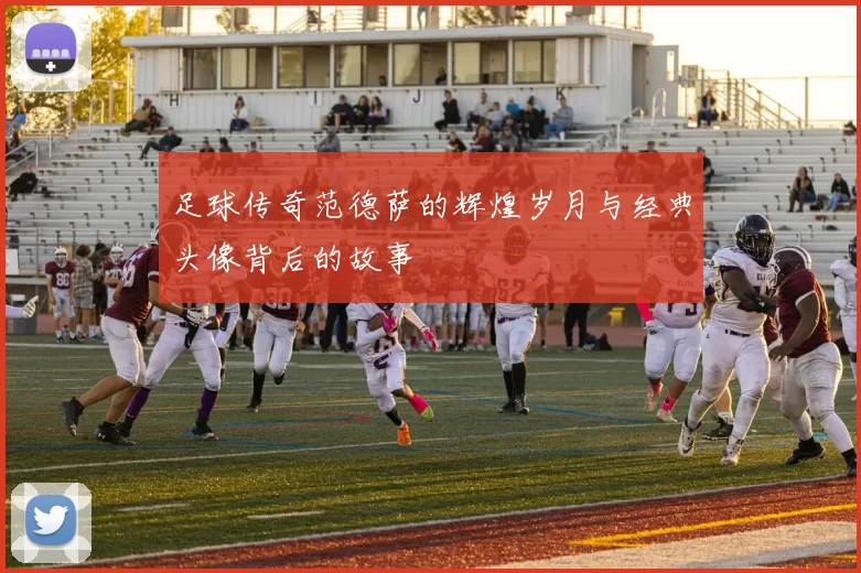 足球传奇范德萨的辉煌岁月与经典头像背后的故事