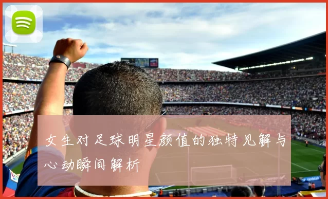 女生对足球明星颜值的独特见解与心动瞬间解析