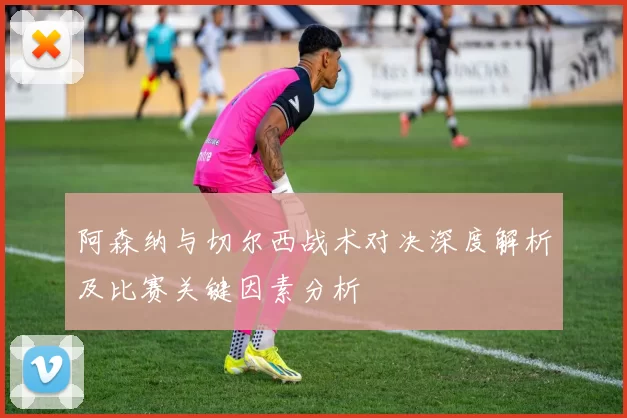 阿森纳与切尔西战术对决深度解析及比赛关键因素分析