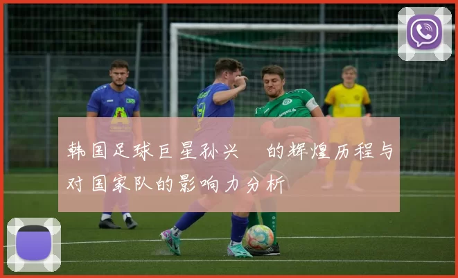 韩国足球巨星孙兴慜的辉煌历程与对国家队的影响力分析