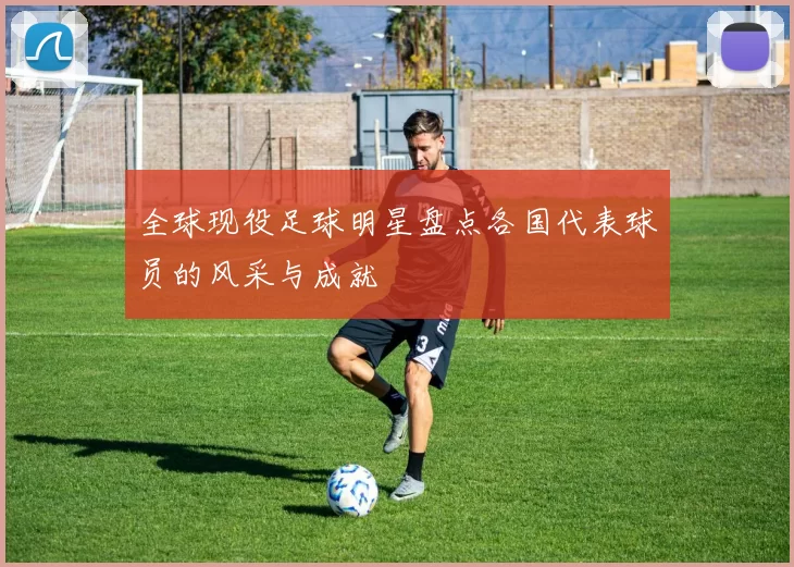 全球现役足球明星盘点各国代表球员的风采与成就