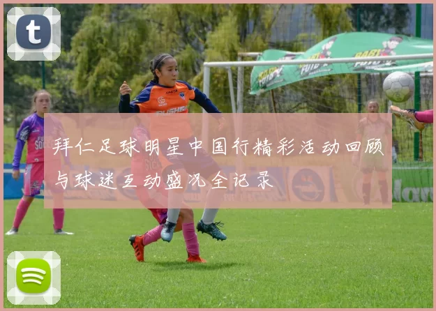 拜仁足球明星中国行精彩活动回顾与球迷互动盛况全记录