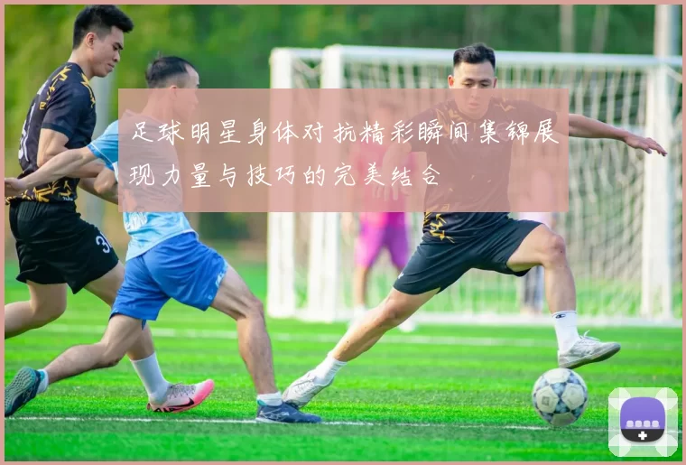 足球明星身体对抗精彩瞬间集锦展现力量与技巧的完美结合