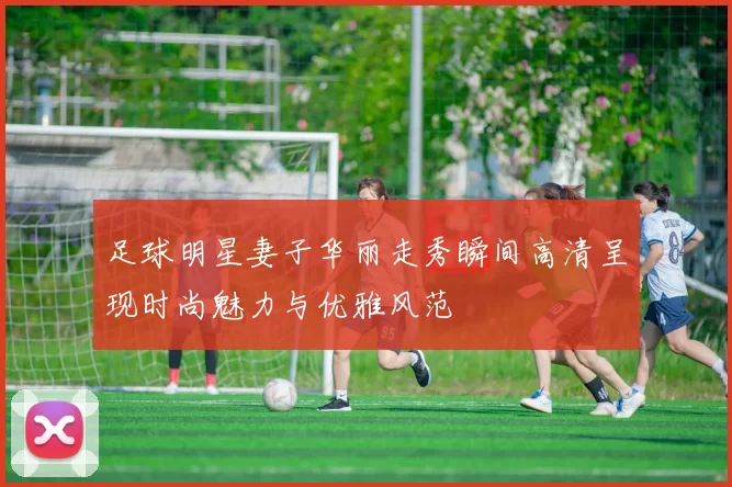 足球明星妻子华丽走秀瞬间高清呈现时尚魅力与优雅风范