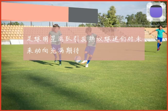 足球明星离队引发热议球迷们对未来动向充满期待