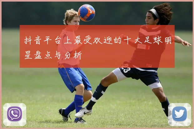 抖音平台上最受欢迎的十大足球明星盘点与分析