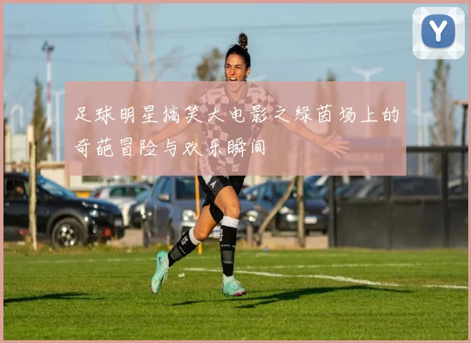 足球明星搞笑大电影之绿茵场上的奇葩冒险与欢乐瞬间