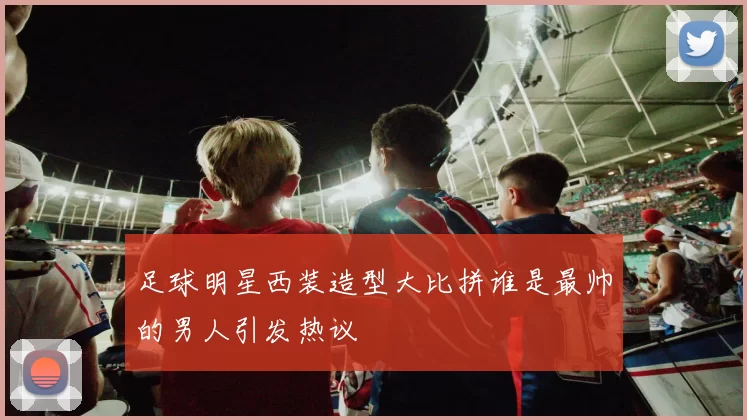 足球明星西装造型大比拼谁是最帅的男人引发热议