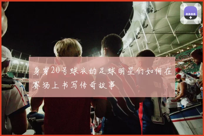 身穿20号球衣的足球明星们如何在赛场上书写传奇故事
